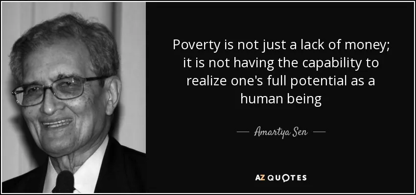 Poverty is not just a lack of money; it is not having the capability to realize one's full potential as a human being