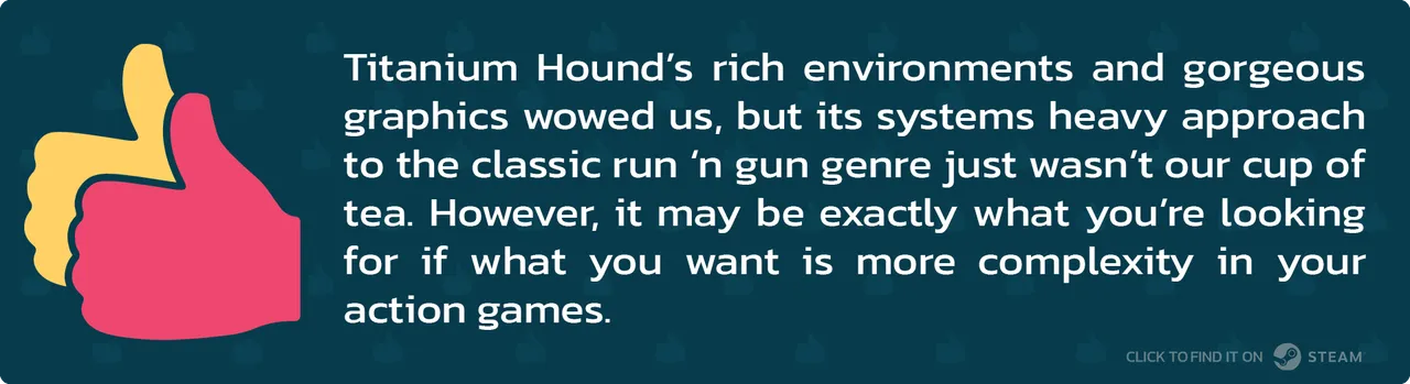 Titanium Hound’s rich environments and gorgeous graphics wowed us, but its systems heavy approach to the classic run ‘n gun genre just wasn’t our cup of tea. However, it may be exactly what you’re looking for if what you want is more complexity in your action games.