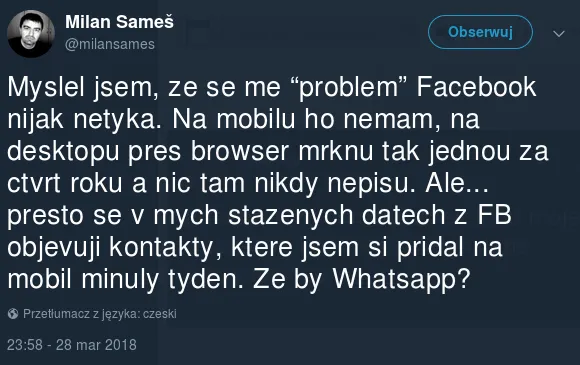 Milan Sameš na Twitterze: "Myslel jsem, ze se me “problem” Facebook nijak netyka. Na mobilu ho nemam, na desktopu pres browser mrknu tak jednou za ctvrt roku a nic tam nikdy nepisu. Ale... presto se v mych stazenych datech z FB objevuji kontakty, ktere jsem si pridal na mobil minuly tyden. Ze by Whatsapp?"