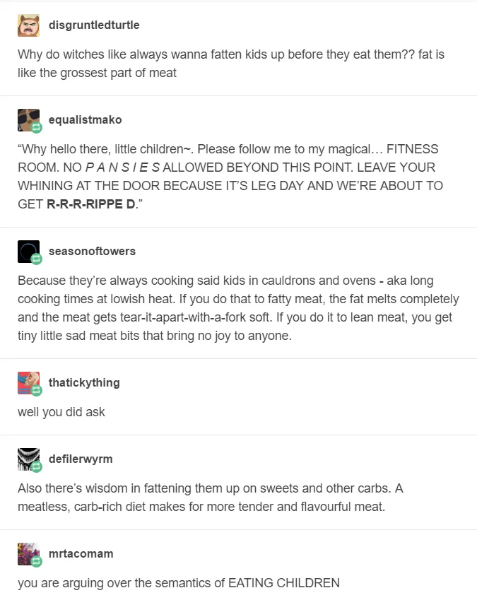 Tumblr thread from six different accounts: Why do witches like always wanna fatten kids up before they eat them?? fat is like the grossest part of meat Why hello there, little children. Please follow me to my magical... Fitness room. No pansies allowed beyond this point. Leave your whining at the door, because it’s leg day and we're about to get ripped. Because they're always cooking said kids in cauldrons and ovens - aka long cooking times at lowish heat. If you do that to fatty meat, the fat melts completely and the meat gets tear-it-apart-with-a-fork soft. If you do it to lean meat, you get tiny little sad meat bits that bring no joy to anyone. well you did ask Also there's wisdom in fattening them up on sweets and other carbs. A meatless, carb-rich diet makes for more tender and flavourful meat. you are arguing over the semantics of eating children