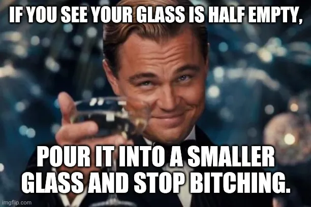 If you see your glass is half empty, pour it into a smaller glass and stop bitching.
