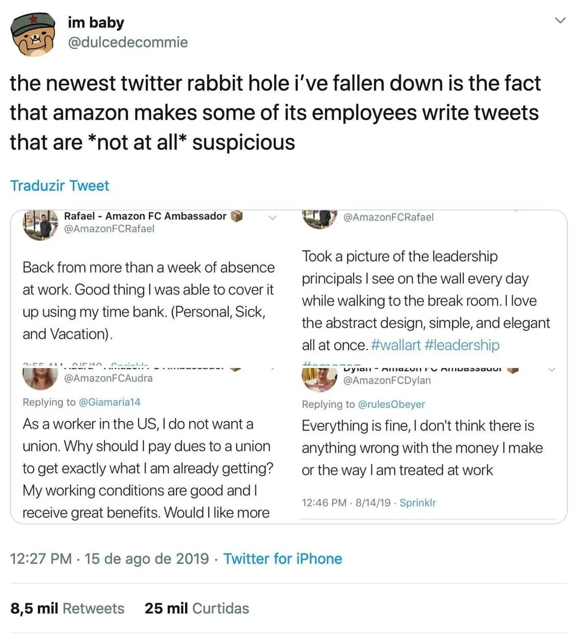Tweet: the newest twitter rabbit hole i've fallen down is the fact that amazon makes some of its employees write tweets that are *not at all* suspicious. AmazonFCRafael: Back from more than a week of absence at work. Good thing I was able to cover it up using my time bank. (Personal, Sick, and Vacation). AmazonFCAudra: As a worker in the US, I do not want a union. Why should I pay dues to a union to get exactly what I am already getting? My working conditions are good and I receive great benefits. Would I like more... AmazonFCRafael: Took a picture of the leadership principals I see on the wall every day while walking to the break room. I love the abstract design, simple, and elegant all at once. #wallart #leadership AmazonFCDylan: Everything is fine, I don't think there is anything wrong with the money I make or the way I am treated at work