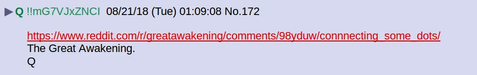 !!mG7VJxZNCI  08/21/18 (Tue) 01:09:08 No.172 https://www.reddit.com/r/greatawakening/comments/98yduw/connnecting_some_dots/  The Great Awakening.  Q