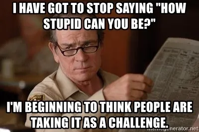 i-have-got-to-stop-saying-how-stupid-can-you-be-im-beginning-to-think-people-are-taking-it-as-a-chal.jpg