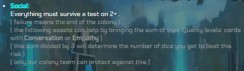 Social: Everything must survive a test on 2+ . [ failure means the end of the colony ] [ the following assets can help by bringing the sum of their Quality levels: cards with Conversation or Empathy ] [ this sum divided by 3 will determine the number of dice you get to beat this risk ] [ only our colony team can protect against this ]