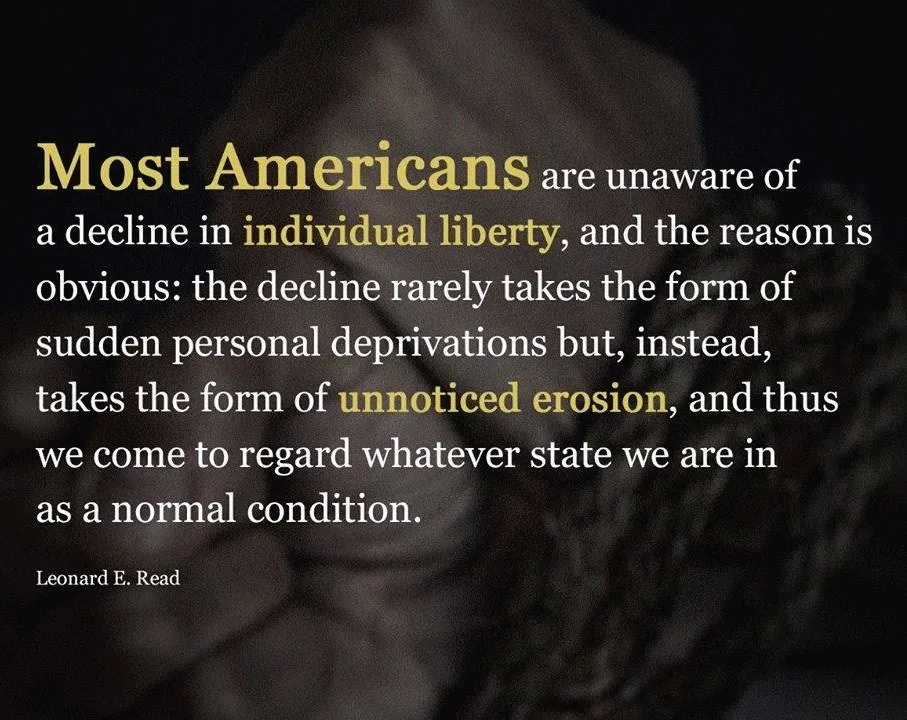 "There would be no need to work for liberty were liberties not being lost. Most Americans are unaware of a decline in individual liberty, and the reason is obvious: the decline rarely takes the form of sudden personal deprivations but, instead, takes the form of unnoticed erosion, and thus we come, as do the Russians, to regard whatever state we are in as a normal condition.” Leonard E. Reed, (1965)