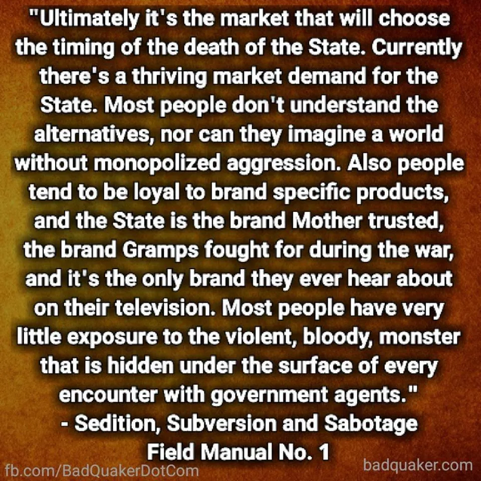 Ultimately it's the market that will choose the timing of the death of the State. Currently there's a thriving market demand for the State. Most people don't understand the alternatives, nor can they imagine a world without monopolized aggression. Also people tend to be loyal to brand-specific products, and the State is the brand Mother trusted, the brand Gramps fought for during the war, and it's the only brand they ever hear about on their television. Most people have very little exposure to the violent, bloody, monster that is hidden under the surface of every encounter with government agents.