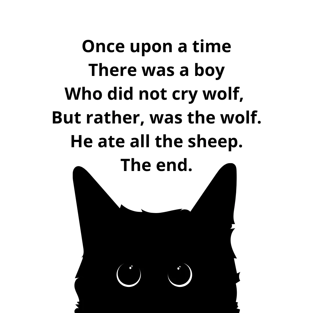 Once upon a time There was a boy Who did not cry wolf, But rather, was the wolf. He ate all the sheep. The end..png