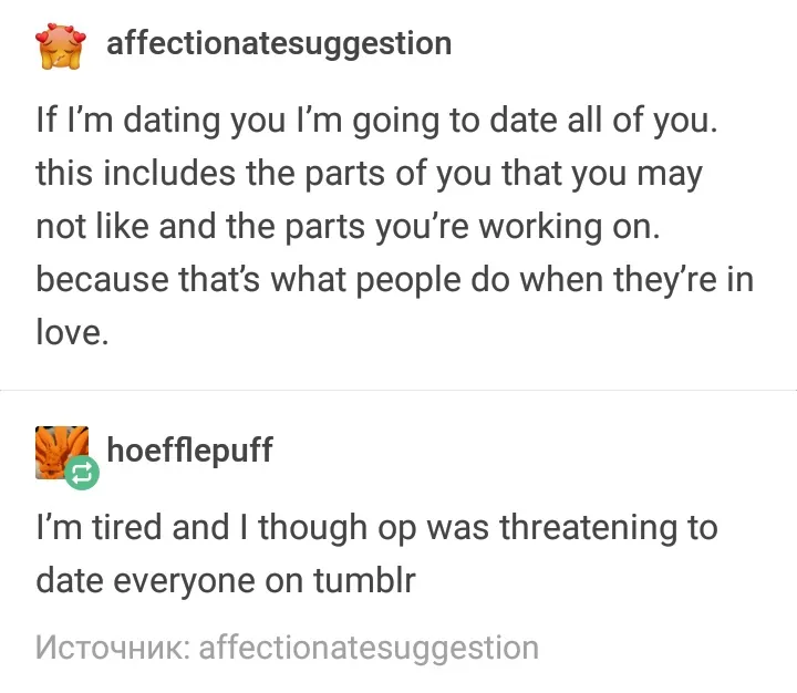 If I'm dating you I’m going to date all of you. this includes the parts of you that you may not like and the parts you're working on. because that's what people do when they’re in love. Reply: I'm tired and I thought OP was threatening to date everyone on tumblr